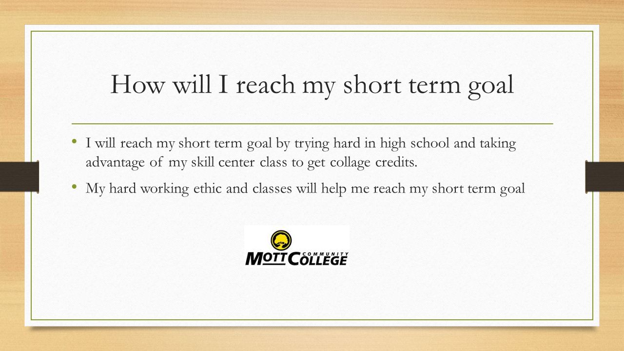 How will I reach my short term goal I will reach my short term goal by trying hard in high school and taking advantage of my skill center class to get collage credits.