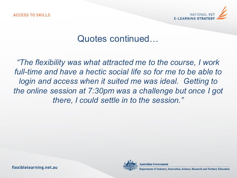 Quotes continued… The flexibility was what attracted me to the course, I work full-time and have a hectic social life so for me to be able to login and access when it suited me was ideal.