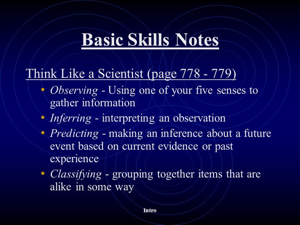 Basic Skills Notes Think Like a Scientist (page ) Observing - Using one of your five senses to gather information Inferring - interpreting an observation Predicting - making an inference about a future event based on current evidence or past experience Classifying - grouping together items that are alike in some way