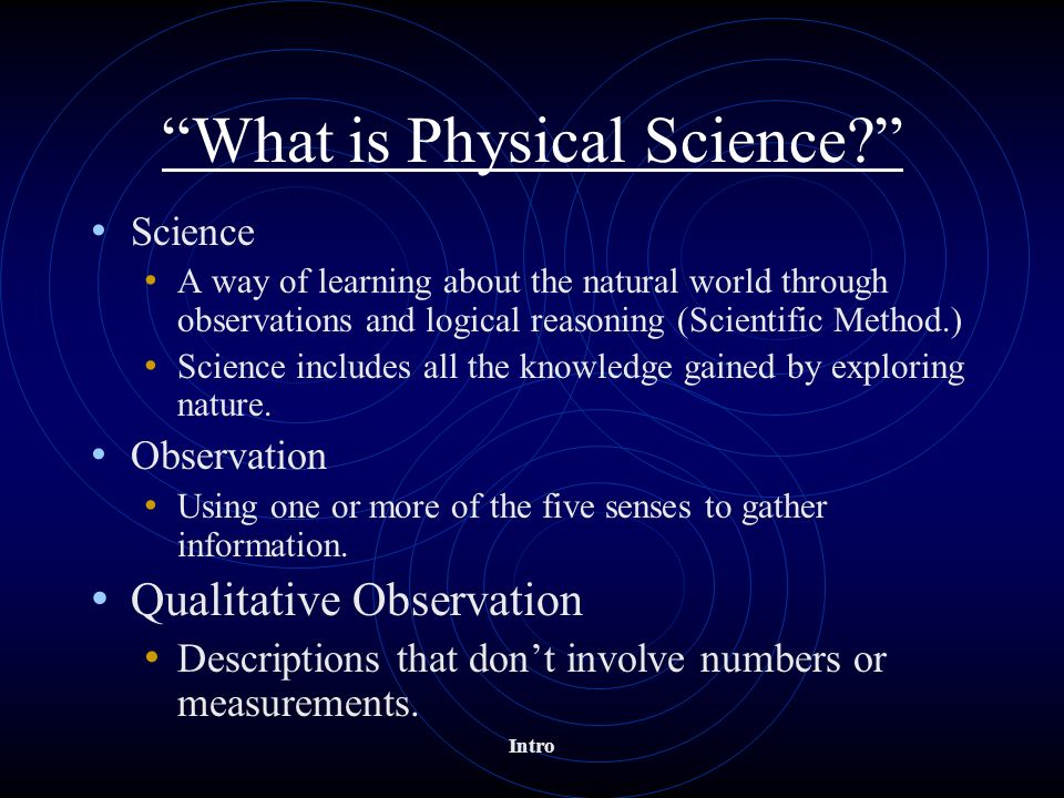 Intro What is Physical Science Science A way of learning about the natural world through observations and logical reasoning (Scientific Method.) Science includes all the knowledge gained by exploring nature.