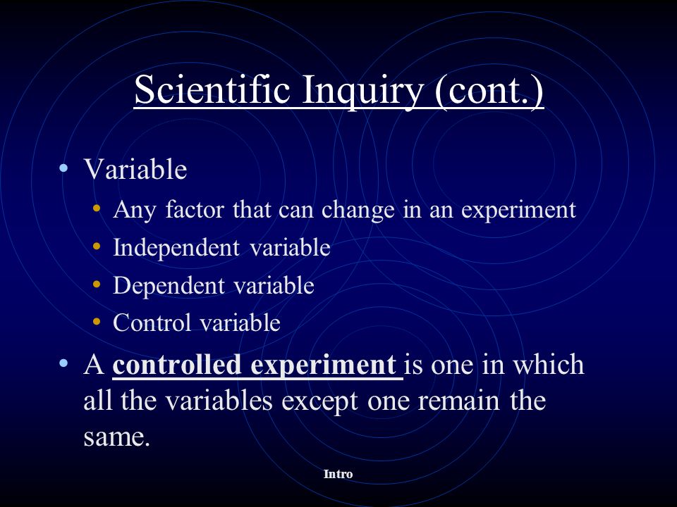 Scientific Inquiry (cont.) Variable Any factor that can change in an experiment Independent variable Dependent variable Control variable A controlled experiment is one in which all the variables except one remain the same.