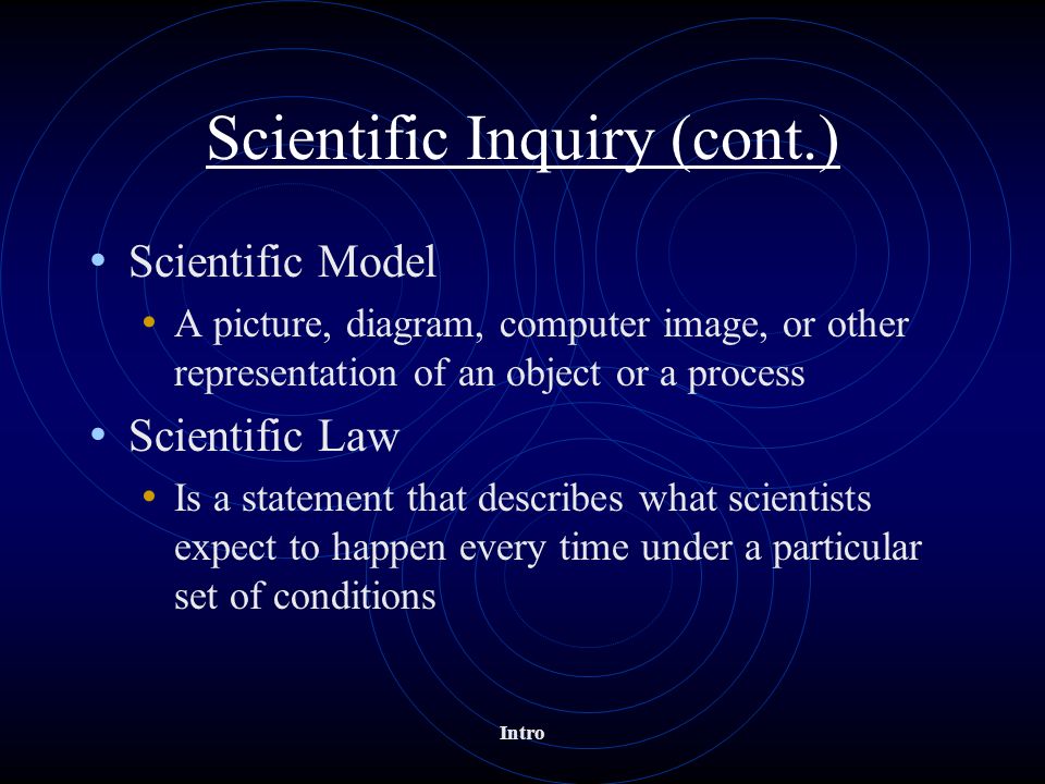 Intro Scientific Inquiry (cont.) Scientific Model A picture, diagram, computer image, or other representation of an object or a process Scientific Law Is a statement that describes what scientists expect to happen every time under a particular set of conditions