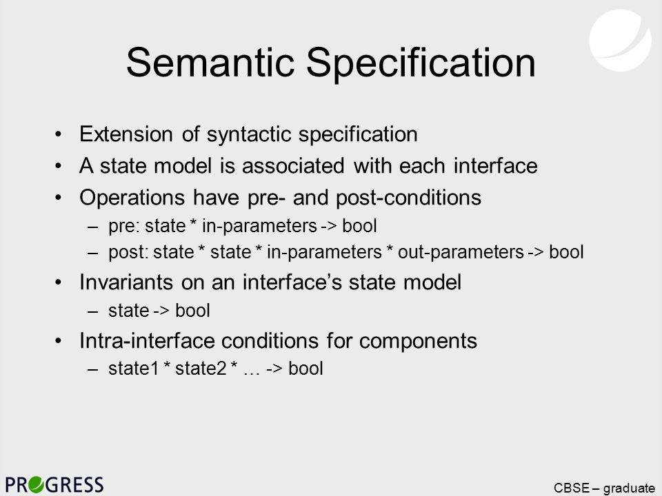 Page 14, CBSE – graduate course Semantic Specification Extension of syntactic specification A state model is associated with each interface Operations have pre- and post-conditions –pre: state * in-parameters -> bool –post: state * state * in-parameters * out-parameters -> bool Invariants on an interface’s state model –state -> bool Intra-interface conditions for components –state1 * state2 * … -> bool
