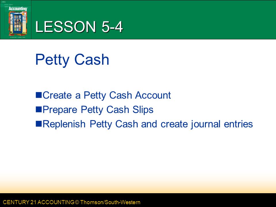 CENTURY 21 ACCOUNTING © Thomson/South-Western LESSON 5-4 Petty Cash Create a Petty Cash Account Prepare Petty Cash Slips Replenish Petty Cash and create journal entries