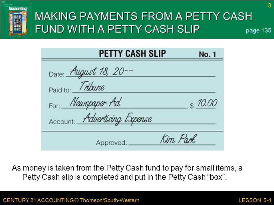 CENTURY 21 ACCOUNTING © Thomson/South-Western 3 LESSON 5-4 MAKING PAYMENTS FROM A PETTY CASH FUND WITH A PETTY CASH SLIP page 135 As money is taken from the Petty Cash fund to pay for small items, a Petty Cash slip is completed and put in the Petty Cash box .