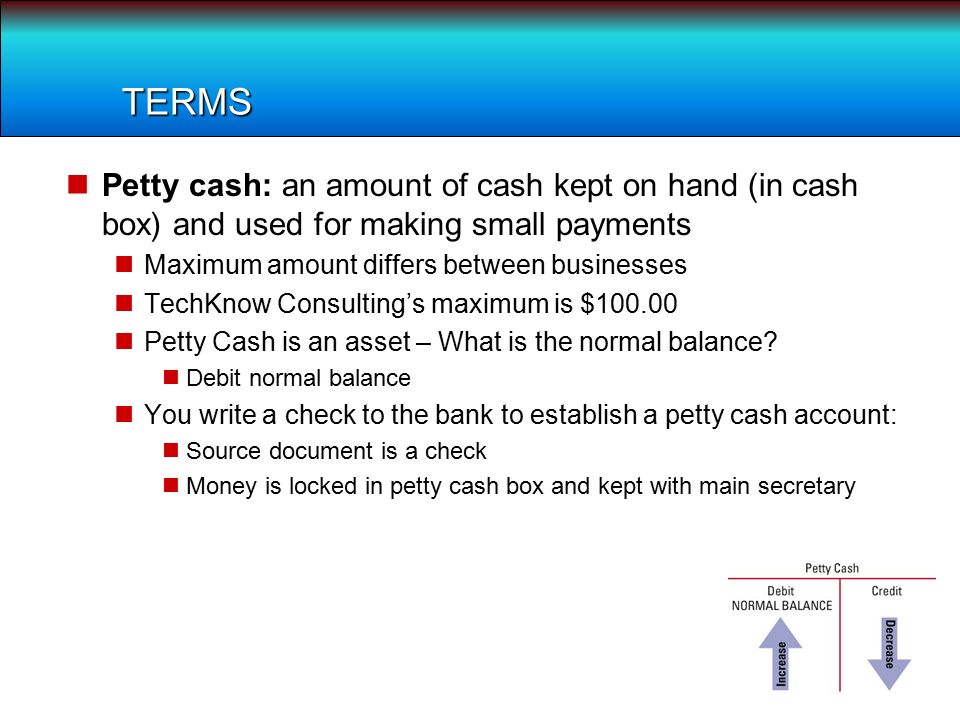 TERMS Petty cash: an amount of cash kept on hand (in cash box) and used for making small payments Maximum amount differs between businesses TechKnow Consulting’s maximum is $ Petty Cash is an asset – What is the normal balance.