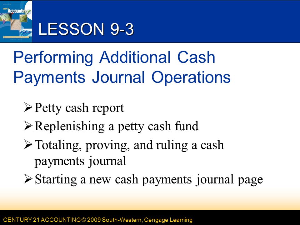 CENTURY 21 ACCOUNTING © 2009 South-Western, Cengage Learning LESSON 9-3 Performing Additional Cash Payments Journal Operations  Petty cash report  Replenishing a petty cash fund  Totaling, proving, and ruling a cash payments journal  Starting a new cash payments journal page