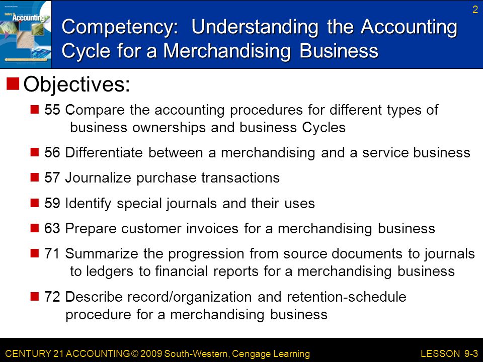 CENTURY 21 ACCOUNTING © 2009 South-Western, Cengage Learning Competency: Understanding the Accounting Cycle for a Merchandising Business 2 LESSON 9-3 Objectives: 55 Compare the accounting procedures for different types of business ownerships and business Cycles 56 Differentiate between a merchandising and a service business 57 Journalize purchase transactions 59 Identify special journals and their uses 63 Prepare customer invoices for a merchandising business 71 Summarize the progression from source documents to journals to ledgers to financial reports for a merchandising business 72 Describe record/organization and retention-schedule procedure for a merchandising business