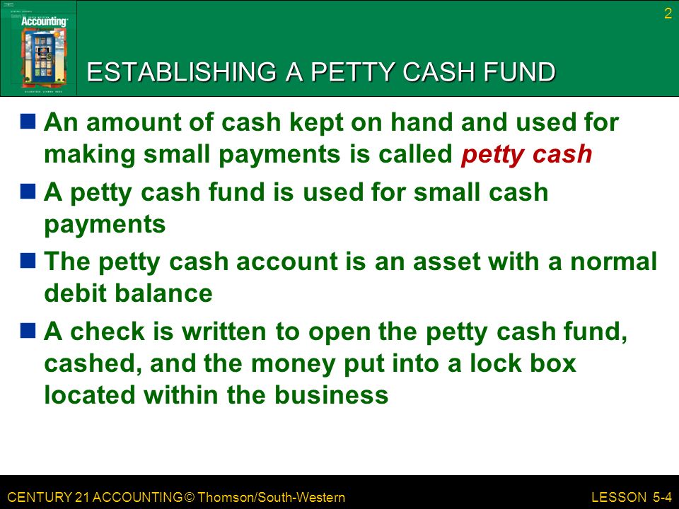 CENTURY 21 ACCOUNTING © Thomson/South-Western ESTABLISHING A PETTY CASH FUND An amount of cash kept on hand and used for making small payments is called petty cash A petty cash fund is used for small cash payments The petty cash account is an asset with a normal debit balance A check is written to open the petty cash fund, cashed, and the money put into a lock box located within the business 2 LESSON 5-4