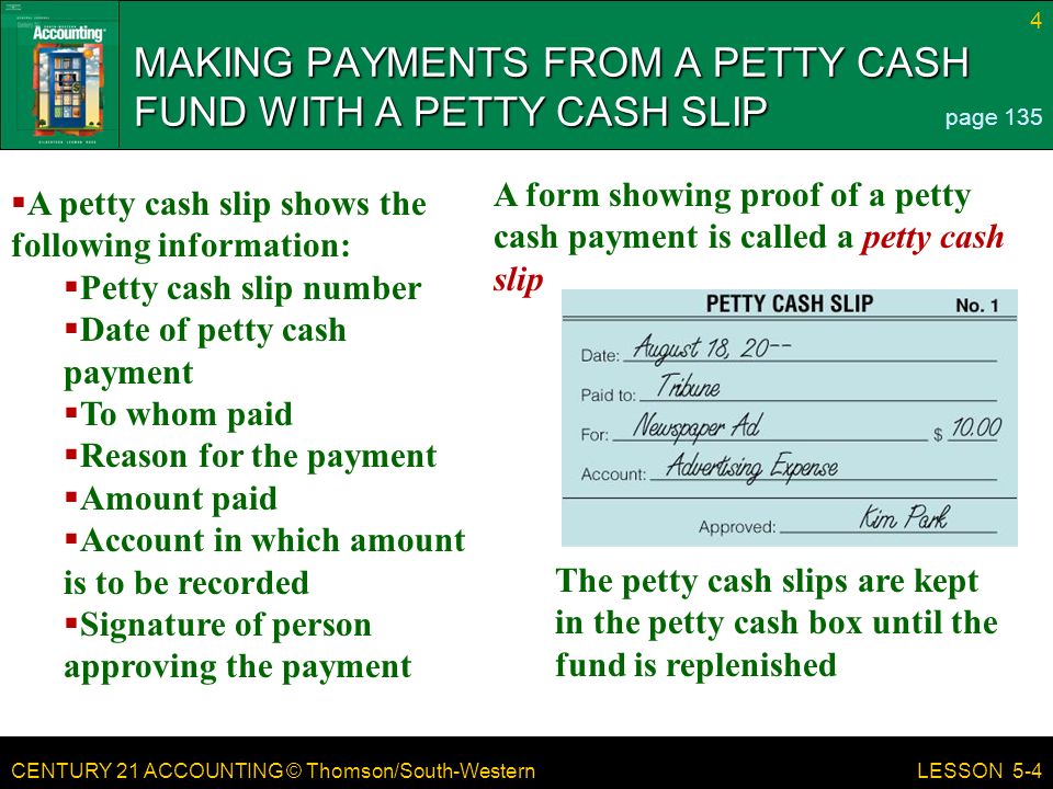 CENTURY 21 ACCOUNTING © Thomson/South-Western 4 LESSON 5-4 MAKING PAYMENTS FROM A PETTY CASH FUND WITH A PETTY CASH SLIP page 135  A petty cash slip shows the following information:  Petty cash slip number  Date of petty cash payment  To whom paid  Reason for the payment  Amount paid  Account in which amount is to be recorded  Signature of person approving the payment The petty cash slips are kept in the petty cash box until the fund is replenished A form showing proof of a petty cash payment is called a petty cash slip