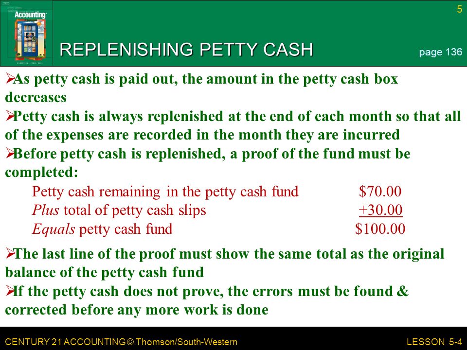 CENTURY 21 ACCOUNTING © Thomson/South-Western 5 LESSON 5-4 REPLENISHING PETTY CASH page 136  As petty cash is paid out, the amount in the petty cash box decreases  Petty cash is always replenished at the end of each month so that all of the expenses are recorded in the month they are incurred  Before petty cash is replenished, a proof of the fund must be completed: Petty cash remaining in the petty cash fund$70.00 Plus total of petty cash slips Equals petty cash fund $  The last line of the proof must show the same total as the original balance of the petty cash fund  If the petty cash does not prove, the errors must be found & corrected before any more work is done