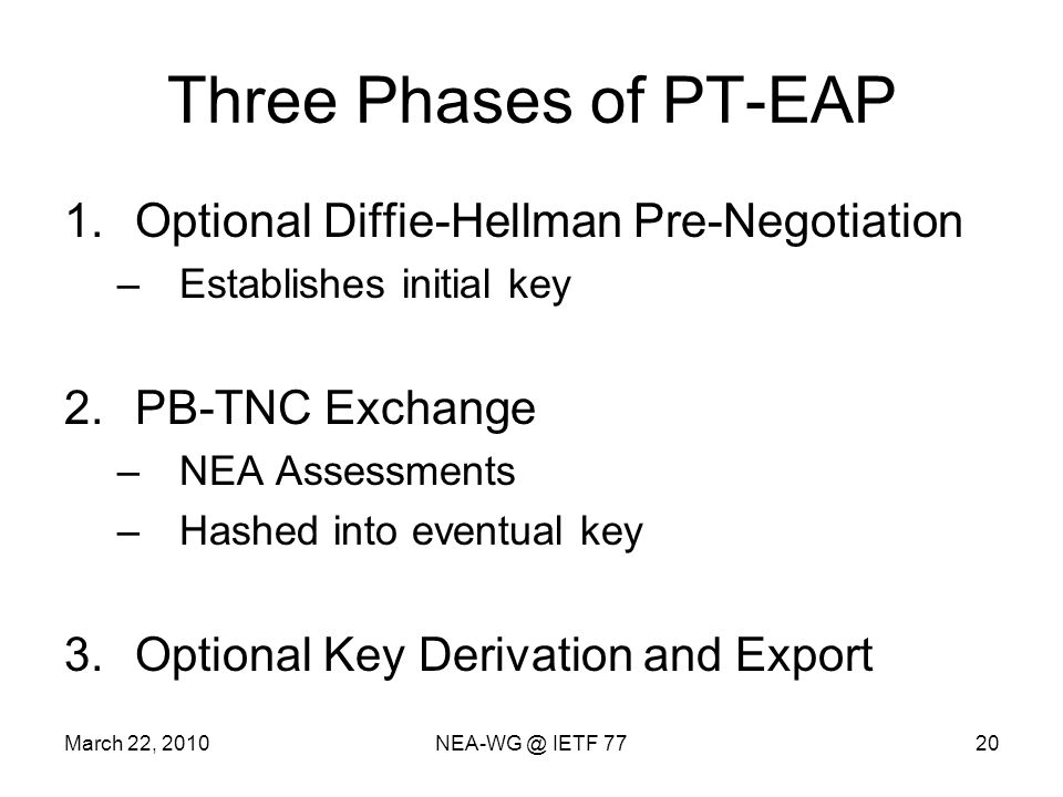 March 22, IETF 7720 Three Phases of PT-EAP 1.Optional Diffie-Hellman Pre-Negotiation –Establishes initial key 2.PB-TNC Exchange –NEA Assessments –Hashed into eventual key 3.Optional Key Derivation and Export