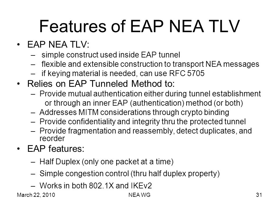 March 22, 2010NEA WG31 Features of EAP NEA TLV EAP NEA TLV: – simple construct used inside EAP tunnel – flexible and extensible construction to transport NEA messages – if keying material is needed, can use RFC 5705 Relies on EAP Tunneled Method to: –Provide mutual authentication either during tunnel establishment or through an inner EAP (authentication) method (or both) –Addresses MITM considerations through crypto binding –Provide confidentiality and integrity thru the protected tunnel –Provide fragmentation and reassembly, detect duplicates, and reorder EAP features: –Half Duplex (only one packet at a time) –Simple congestion control (thru half duplex property) –Works in both 802.1X and IKEv2