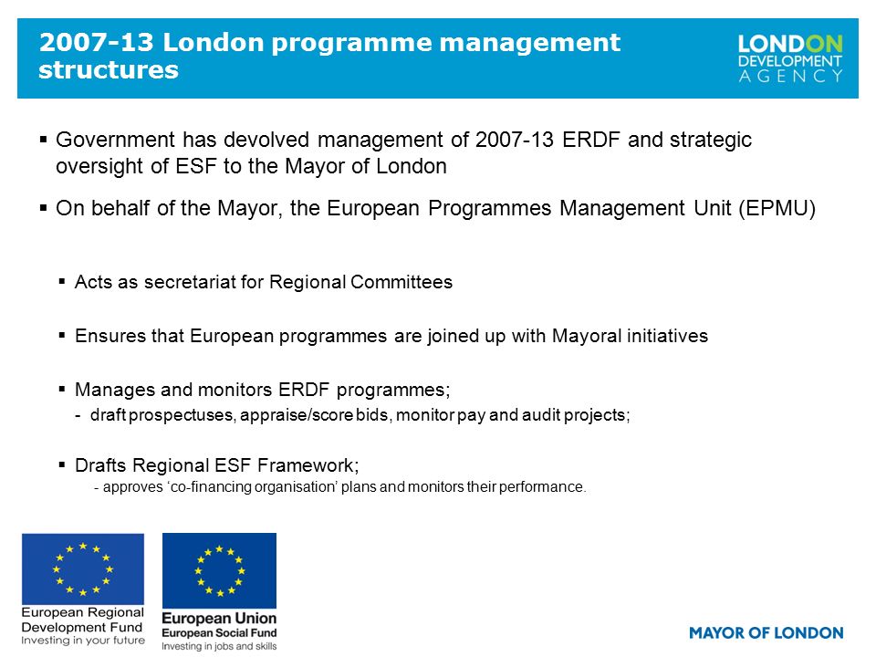 London programme management structures  Government has devolved management of ERDF and strategic oversight of ESF to the Mayor of London  On behalf of the Mayor, the European Programmes Management Unit (EPMU)  Acts as secretariat for Regional Committees  Ensures that European programmes are joined up with Mayoral initiatives  Manages and monitors ERDF programmes; - draft prospectuses, appraise/score bids, monitor pay and audit projects;  Drafts Regional ESF Framework; - approves ‘co-financing organisation’ plans and monitors their performance.