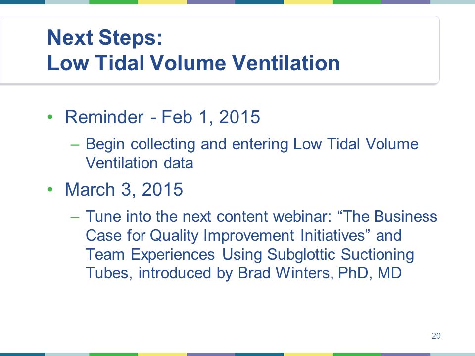 Next Steps: Low Tidal Volume Ventilation Reminder - Feb 1, 2015 –Begin collecting and entering Low Tidal Volume Ventilation data March 3, 2015 –Tune into the next content webinar: The Business Case for Quality Improvement Initiatives and Team Experiences Using Subglottic Suctioning Tubes, introduced by Brad Winters, PhD, MD 20