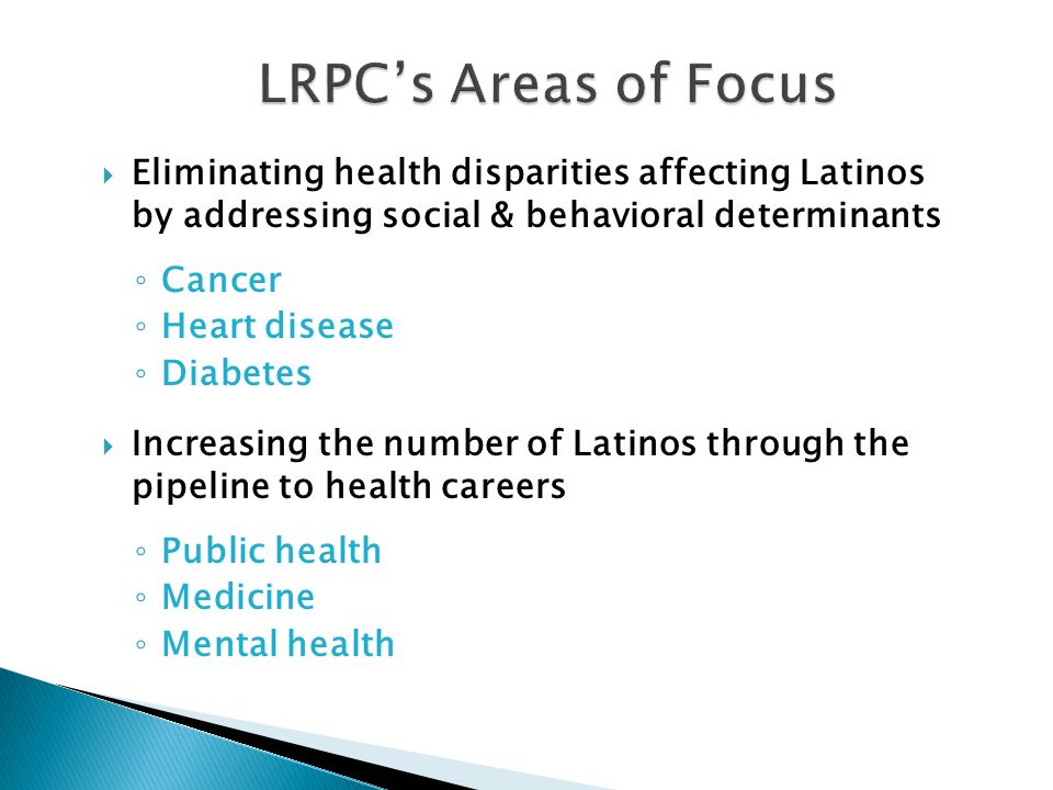  Eliminating health disparities affecting Latinos by addressing social & behavioral determinants ◦ Cancer ◦ Heart disease ◦ Diabetes  Increasing the number of Latinos through the pipeline to health careers ◦ Public health ◦ Medicine ◦ Mental health