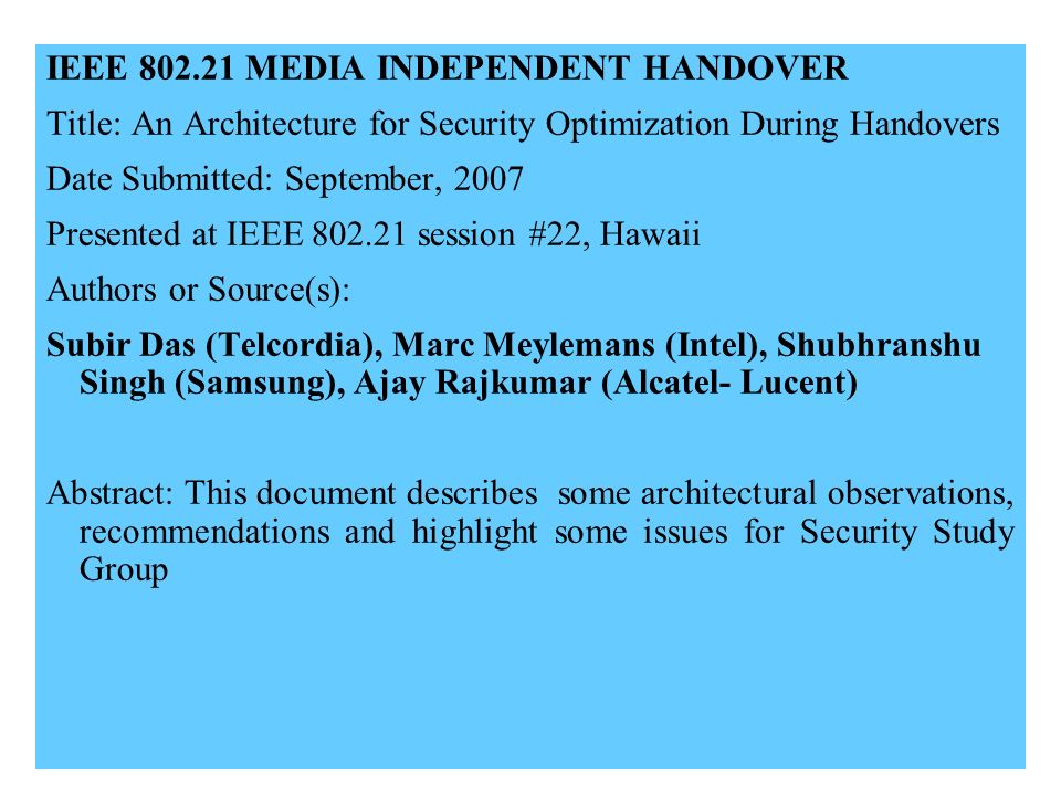 IEEE MEDIA INDEPENDENT HANDOVER Title: An Architecture for Security Optimization During Handovers Date Submitted: September, 2007 Presented at IEEE session #22, Hawaii Authors or Source(s): Subir Das (Telcordia), Marc Meylemans (Intel), Shubhranshu Singh (Samsung), Ajay Rajkumar (Alcatel- Lucent) Abstract: This document describes some architectural observations, recommendations and highlight some issues for Security Study Group