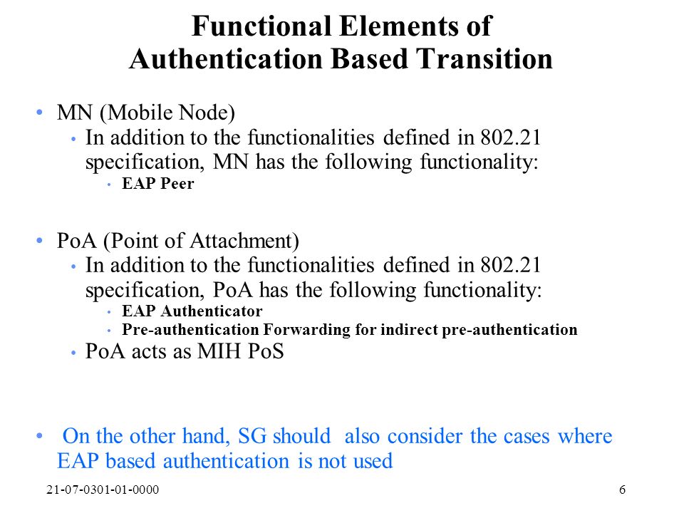 Functional Elements of Authentication Based Transition MN (Mobile Node) In addition to the functionalities defined in specification, MN has the following functionality: EAP Peer PoA (Point of Attachment) In addition to the functionalities defined in specification, PoA has the following functionality: EAP Authenticator Pre-authentication Forwarding for indirect pre-authentication PoA acts as MIH PoS On the other hand, SG should also consider the cases where EAP based authentication is not used