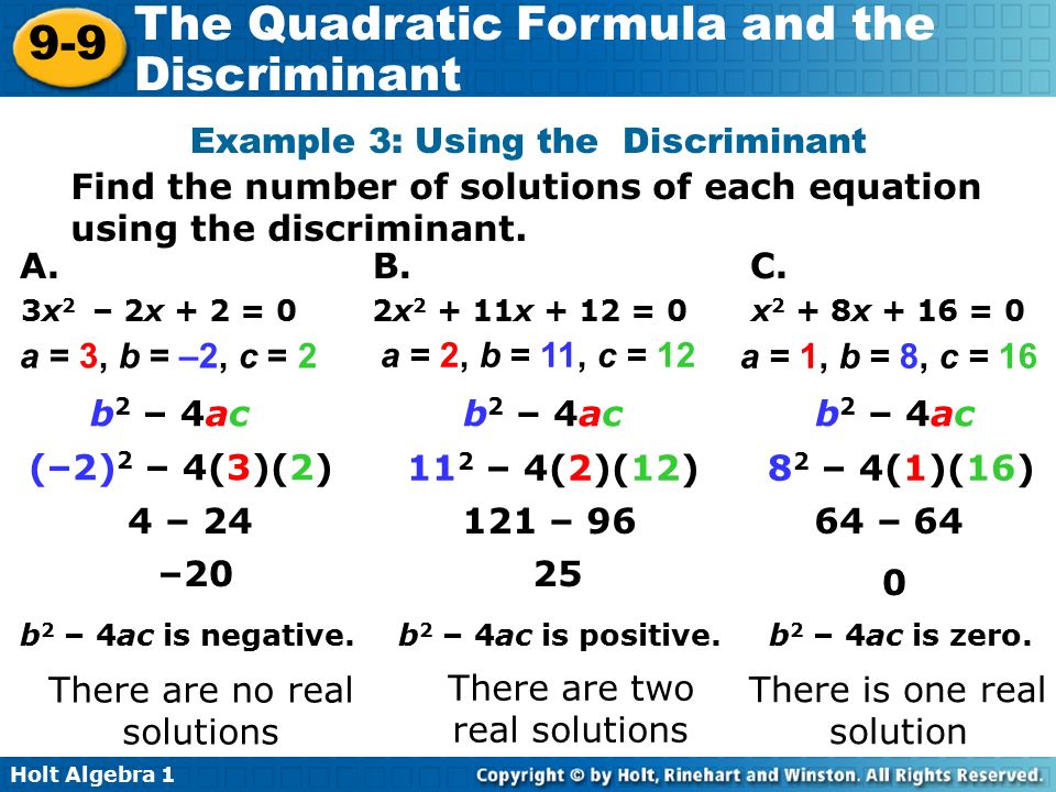 Holt Algebra The Quadratic Formula and the Discriminant 3x 2 – 2x + 2 = 0 2x x + 12 = 0 x 2 + 8x + 16 = 0 a = 3, b = –2, c = 2 a = 2, b = 11, c = 12 a = 1, b = 8, c = 16 b 2 – 4ac (–2) 2 – 4(3)(2) 11 2 – 4(2)(12)8 2 – 4(1)(16) 4 – – 9664 – 64 – b 2 – 4ac is negative.