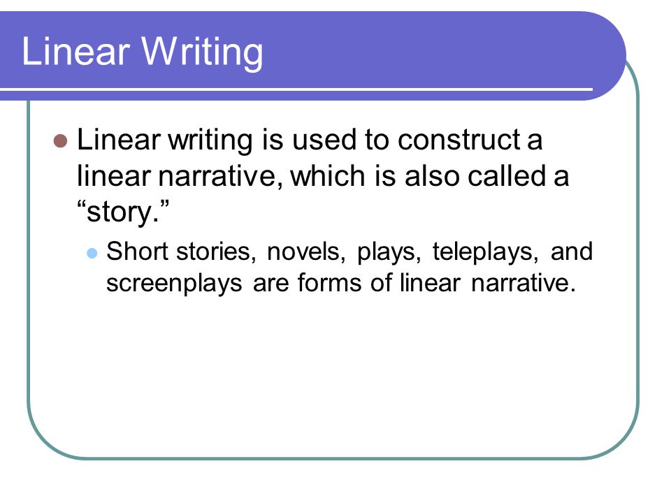 Linear Writing Linear writing is used to construct a linear narrative, which is also called a story. Short stories, novels, plays, teleplays, and screenplays are forms of linear narrative.