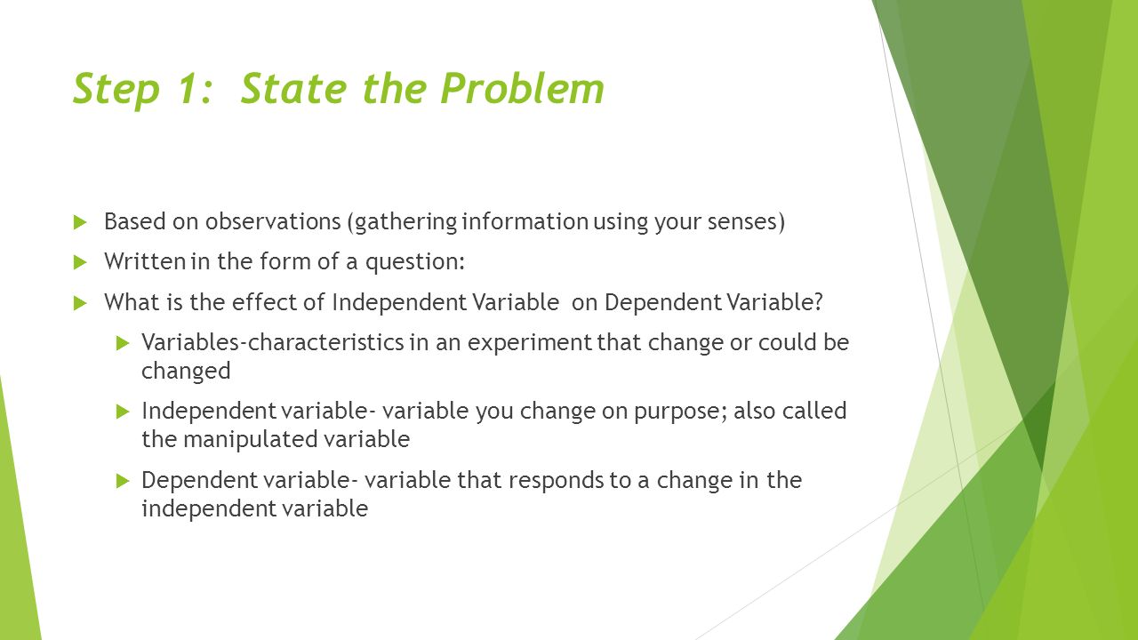 Step 1: State the Problem  Based on observations (gathering information using your senses)  Written in the form of a question:  What is the effect of Independent Variable on Dependent Variable.