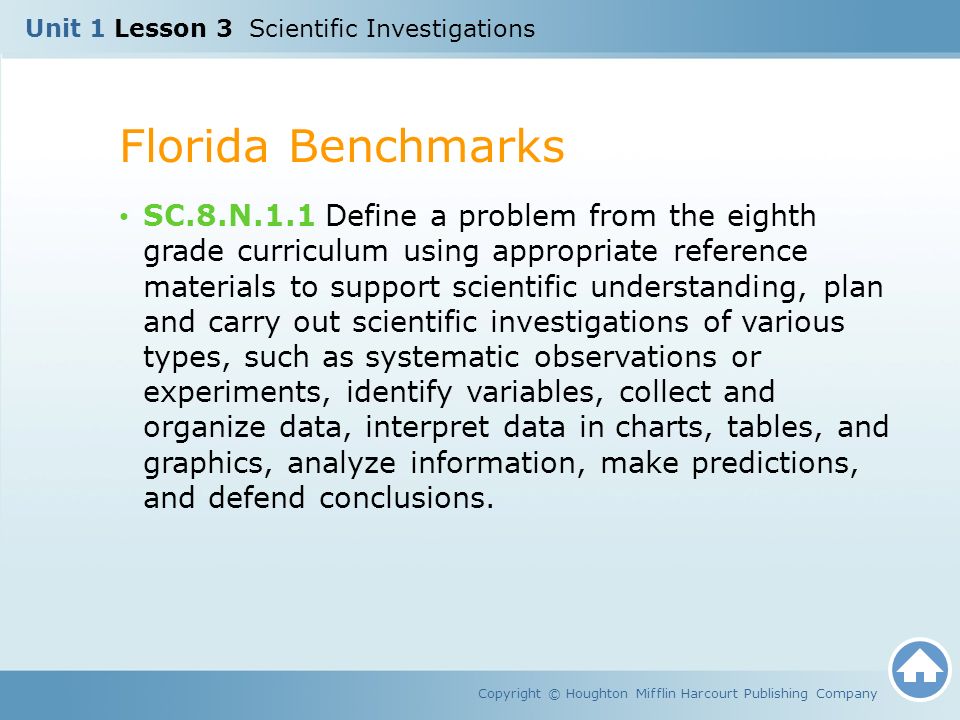 Unit 1 Lesson 3 Scientific Investigations Florida Benchmarks Copyright © Houghton Mifflin Harcourt Publishing Company SC.8.N.1.1 Define a problem from the eighth grade curriculum using appropriate reference materials to support scientific understanding, plan and carry out scientific investigations of various types, such as systematic observations or experiments, identify variables, collect and organize data, interpret data in charts, tables, and graphics, analyze information, make predictions, and defend conclusions.