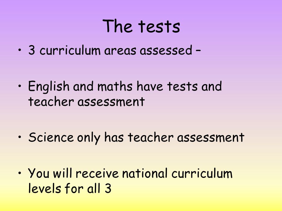 The tests 3 curriculum areas assessed – English and maths have tests and teacher assessment Science only has teacher assessment You will receive national curriculum levels for all 3