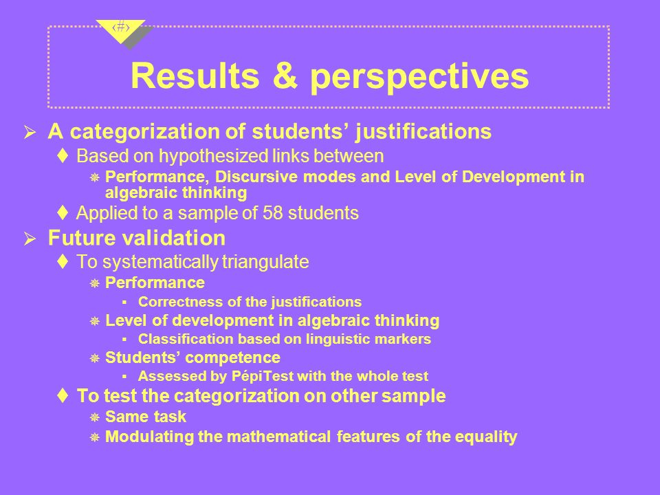 16 Results & perspectives  A categorization of students’ justifications  Based on hypothesized links between ― Performance, Discursive modes and Level of Development in algebraic thinking  Applied to a sample of 58 students  Future validation  To systematically triangulate ― Performance  Correctness of the justifications ― Level of development in algebraic thinking  Classification based on linguistic markers ― Students’ competence  Assessed by PépiTest with the whole test  To test the categorization on other sample ― Same task ― Modulating the mathematical features of the equality