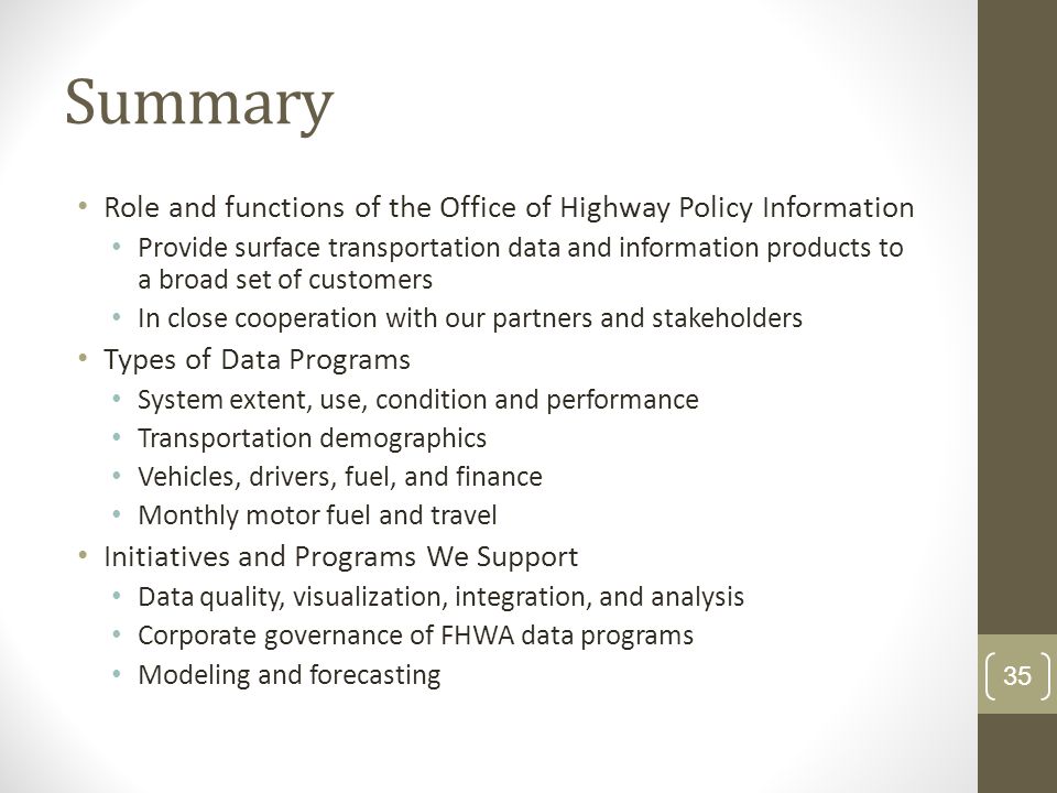 Summary Role and functions of the Office of Highway Policy Information Provide surface transportation data and information products to a broad set of customers In close cooperation with our partners and stakeholders Types of Data Programs System extent, use, condition and performance Transportation demographics Vehicles, drivers, fuel, and finance Monthly motor fuel and travel Initiatives and Programs We Support Data quality, visualization, integration, and analysis Corporate governance of FHWA data programs Modeling and forecasting 35