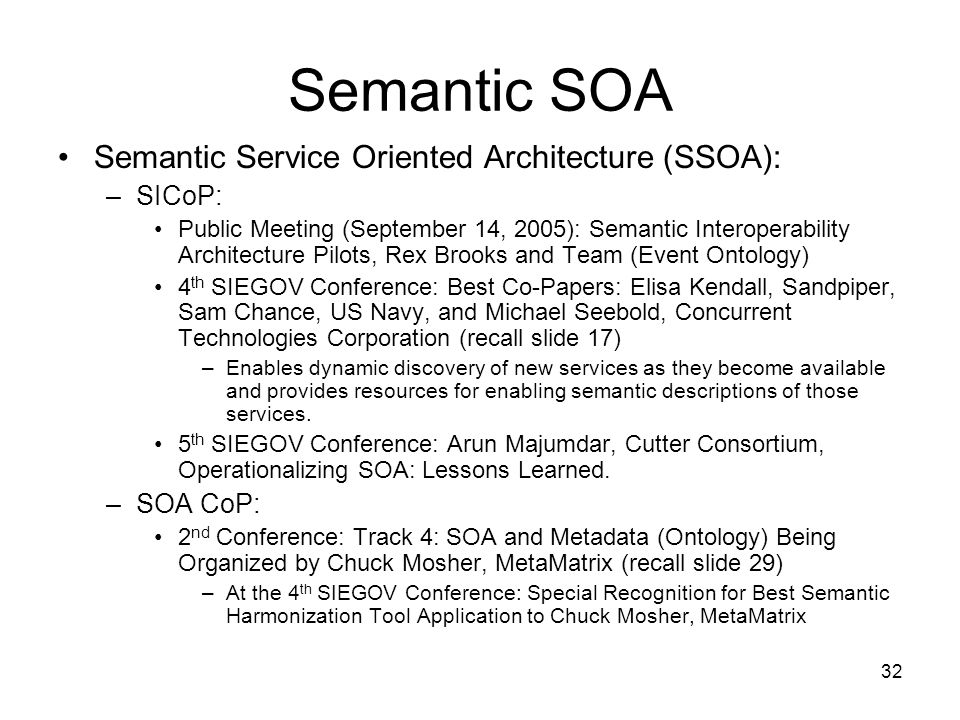 32 Semantic SOA Semantic Service Oriented Architecture (SSOA): –SICoP: Public Meeting (September 14, 2005): Semantic Interoperability Architecture Pilots, Rex Brooks and Team (Event Ontology) 4 th SIEGOV Conference: Best Co-Papers: Elisa Kendall, Sandpiper, Sam Chance, US Navy, and Michael Seebold, Concurrent Technologies Corporation (recall slide 17) –Enables dynamic discovery of new services as they become available and provides resources for enabling semantic descriptions of those services.