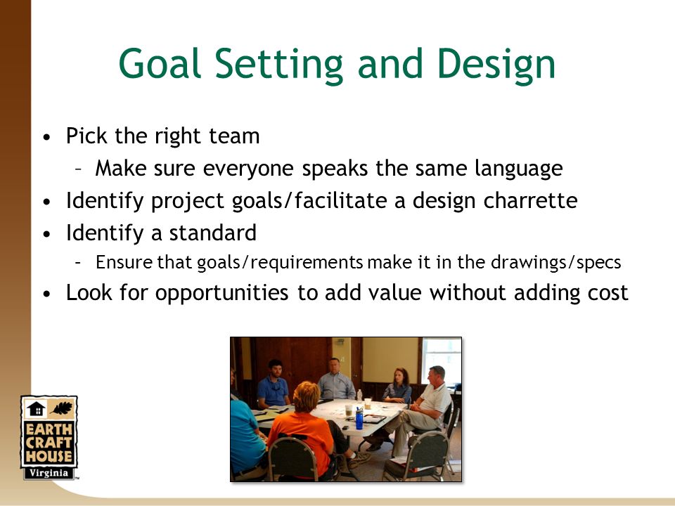 Goal Setting and Design Pick the right team –Make sure everyone speaks the same language Identify project goals/facilitate a design charrette Identify a standard –Ensure that goals/requirements make it in the drawings/specs Look for opportunities to add value without adding cost