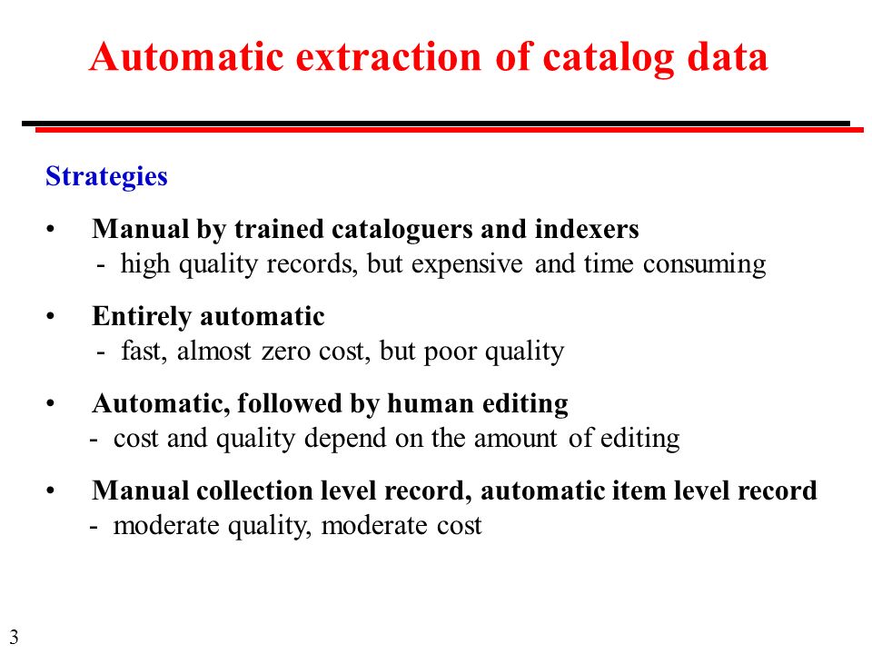3 Automatic extraction of catalog data Strategies Manual by trained cataloguers and indexers - high quality records, but expensive and time consuming Entirely automatic - fast, almost zero cost, but poor quality Automatic, followed by human editing - cost and quality depend on the amount of editing Manual collection level record, automatic item level record - moderate quality, moderate cost