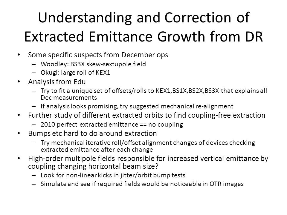 Understanding and Correction of Extracted Emittance Growth from DR Some specific suspects from December ops – Woodley: BS3X skew-sextupole field – Okugi: large roll of KEX1 Analysis from Edu – Try to fit a unique set of offsets/rolls to KEX1,BS1X,BS2X,BS3X that explains all Dec measurements – If analysis looks promising, try suggested mechanical re-alignment Further study of different extracted orbits to find coupling-free extraction – 2010 perfect extracted emittance == no coupling Bumps etc hard to do around extraction – Try mechanical iterative roll/offset alignment changes of devices checking extracted emittance after each change High-order multipole fields responsible for increased vertical emittance by coupling changing horizontal beam size.