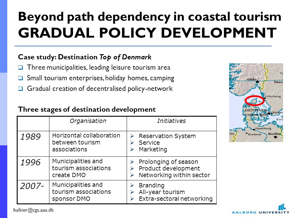 Case study: Destination Top of Denmark  Three municipalities, leading leisure tourism area  Small tourism enterprises, holiday homes, camping  Gradual creation of decentralised policy-network Three stages of destination development OrganisationInitiatives 1989 Horizontal collaboration between tourism associations  Reservation System  Service  Marketing 1996 Municipalities and tourism associations create DMO  Prolonging of season  Product development  Networking within sector Municipalities and tourism associations sponsor DMO  Branding  All-year tourism  Extra-sectoral networking Beyond path dependency in coastal tourism GRADUAL POLICY DEVELOPMENT