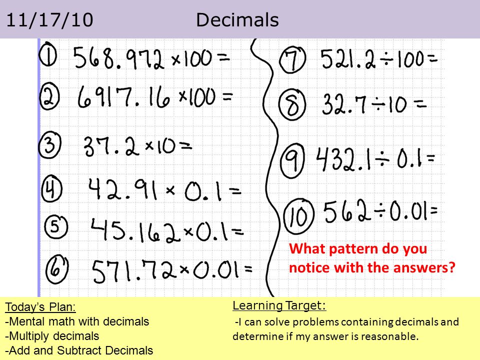 Today’s Plan: -Mental math with decimals -Multiply decimals -Add and Subtract Decimals 11/17/10 Decimals Learning Target: -I can solve problems containing decimals and determine if my answer is reasonable.