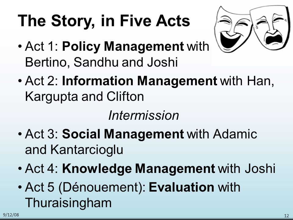 9/12/08 12 The Story, in Five Acts Act 1: Policy Management with Bertino, Sandhu and Joshi Act 2: Information Management with Han, Kargupta and Clifton Intermission Act 3: Social Management with Adamic and Kantarcioglu Act 4: Knowledge Management with Joshi Act 5 (Dénouement): Evaluation with Thuraisingham