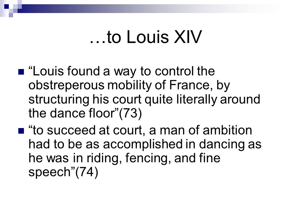…to Louis XIV Louis found a way to control the obstreperous mobility of France, by structuring his court quite literally around the dance floor (73) to succeed at court, a man of ambition had to be as accomplished in dancing as he was in riding, fencing, and fine speech (74)