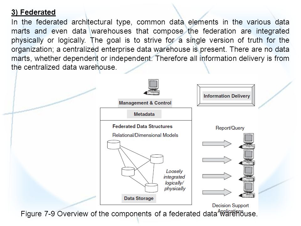 3) Federated In the federated architectural type, common data elements in the various data marts and even data warehouses that compose the federation are integrated physically or logically.