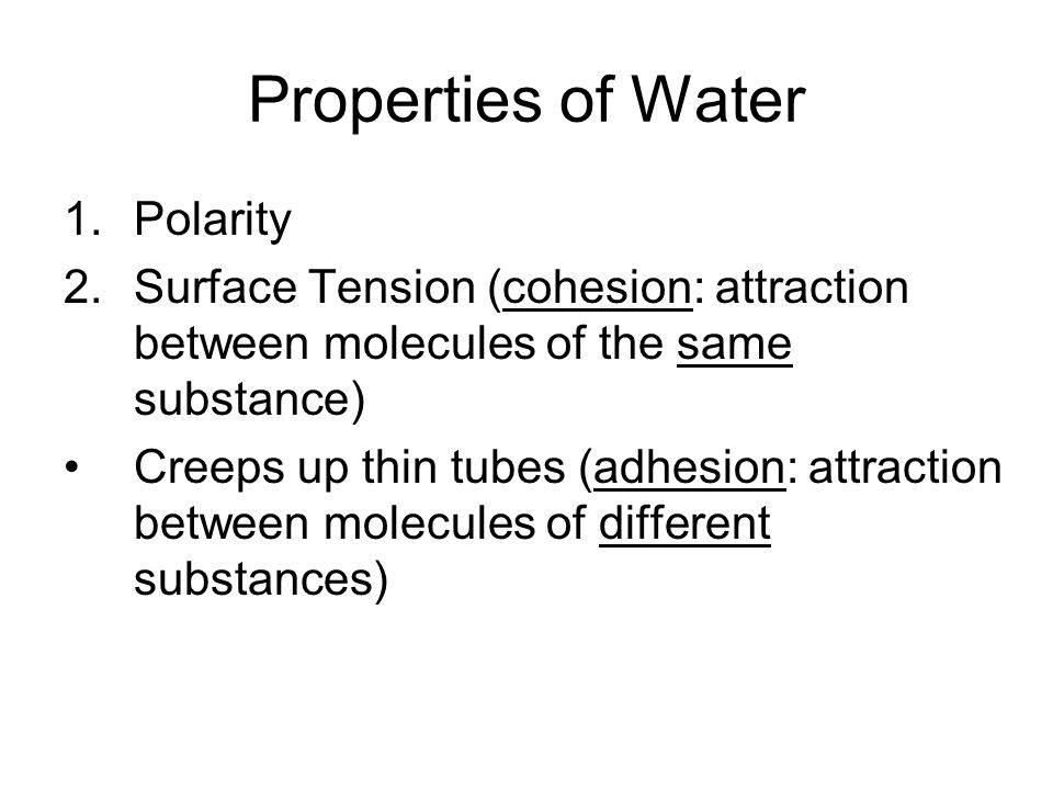 Properties of Water 1.Polarity 2.Surface Tension (cohesion: attraction between molecules of the same substance) Creeps up thin tubes (adhesion: attraction between molecules of different substances)