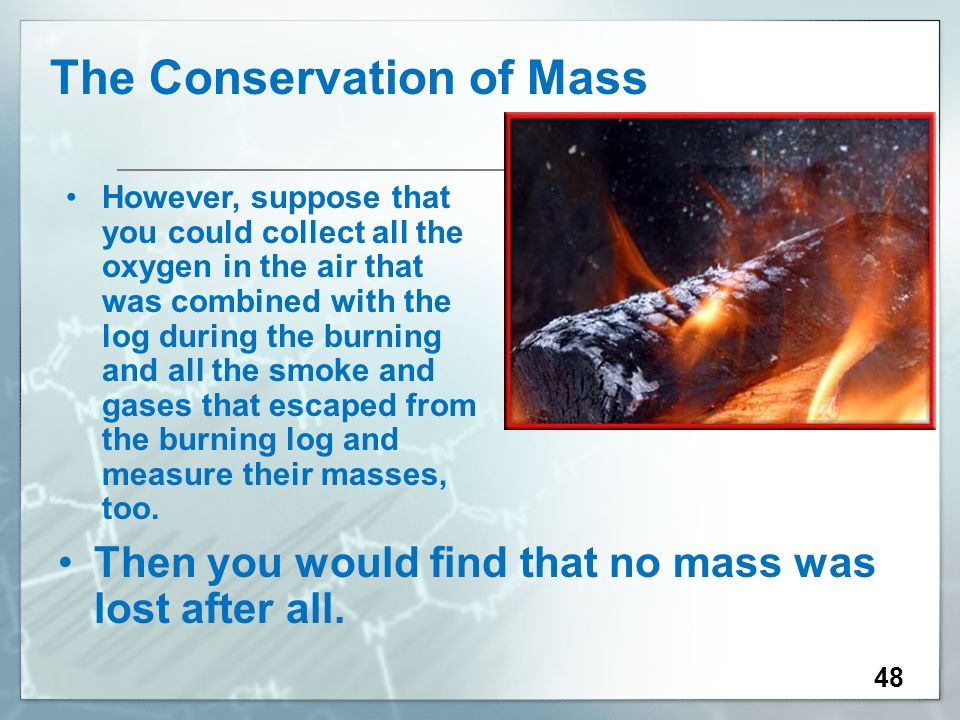48 The Conservation of Mass However, suppose that you could collect all the oxygen in the air that was combined with the log during the burning and all the smoke and gases that escaped from the burning log and measure their masses, too.