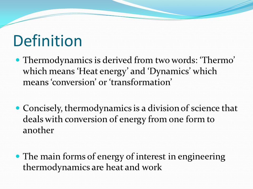 Definition Thermodynamics is derived from two words: ‘Thermo’ which means ‘Heat energy’ and ‘Dynamics’ which means ‘conversion’ or ‘transformation’ Concisely, thermodynamics is a division of science that deals with conversion of energy from one form to another The main forms of energy of interest in engineering thermodynamics are heat and work