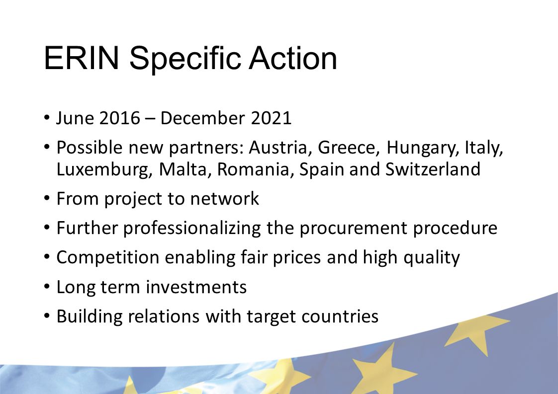 ERIN Specific Action June 2016 – December 2021 Possible new partners: Austria, Greece, Hungary, Italy, Luxemburg, Malta, Romania, Spain and Switzerland From project to network Further professionalizing the procurement procedure Competition enabling fair prices and high quality Long term investments Building relations with target countries