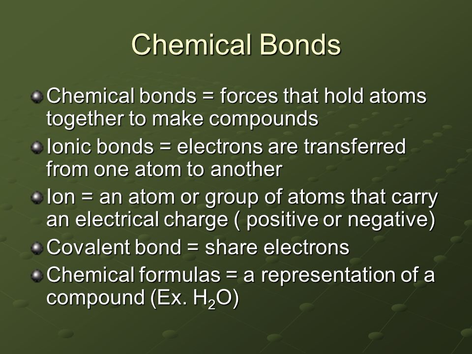 Chemical Bonds Chemical bonds = forces that hold atoms together to make compounds Ionic bonds = electrons are transferred from one atom to another Ion = an atom or group of atoms that carry an electrical charge ( positive or negative) Covalent bond = share electrons Chemical formulas = a representation of a compound (Ex.