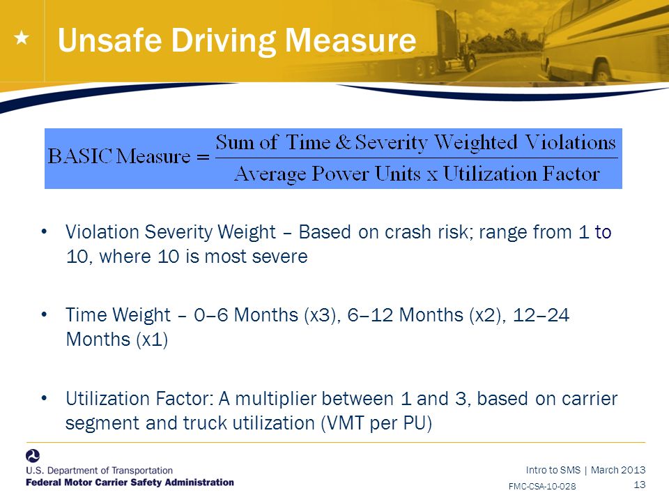 Intro to SMS | March FMC-CSA Unsafe Driving Measure Violation Severity Weight – Based on crash risk; range from 1 to 10, where 10 is most severe Time Weight – 0 ‒ 6 Months (x3), 6 ‒ 12 Months (x2), 12 ‒ 24 Months (x1) Utilization Factor: A multiplier between 1 and 3, based on carrier segment and truck utilization (VMT per PU)