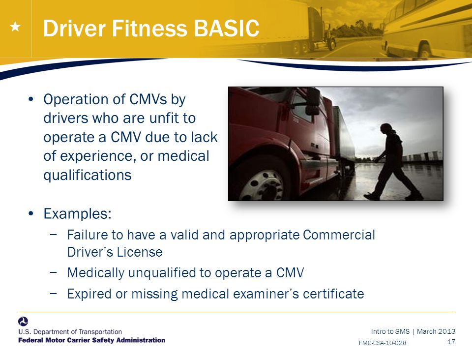 Intro to SMS | March FMC-CSA Driver Fitness BASIC Operation of CMVs by drivers who are unfit to operate a CMV due to lack of experience, or medical qualifications National Training Center Examples: −Failure to have a valid and appropriate Commercial Driver’s License −Medically unqualified to operate a CMV −Expired or missing medical examiner’s certificate