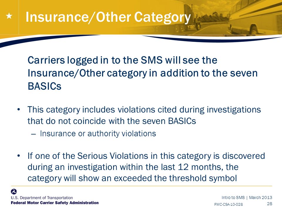 Intro to SMS | March FMC-CSA Insurance/Other Category Carriers logged in to the SMS will see the Insurance/Other category in addition to the seven BASICs This category includes violations cited during investigations that do not coincide with the seven BASICs – Insurance or authority violations If one of the Serious Violations in this category is discovered during an investigation within the last 12 months, the category will show an exceeded the threshold symbol