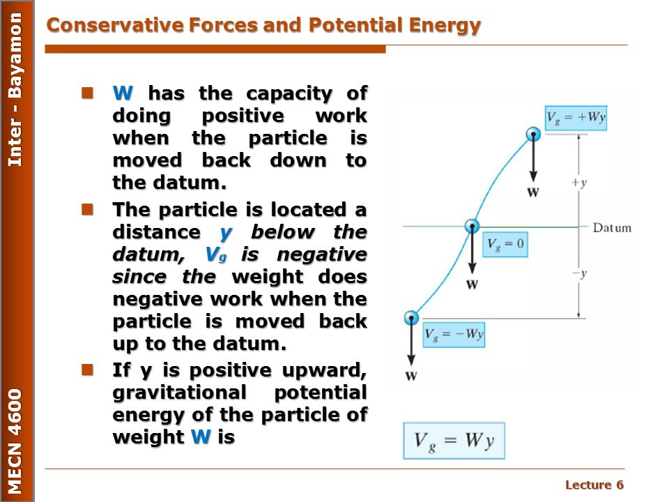 Lecture 6 MECN 4600 Inter - Bayamon Conservative Forces and Potential Energy W has the capacity of doing positive work when the particle is moved back down to the datum.