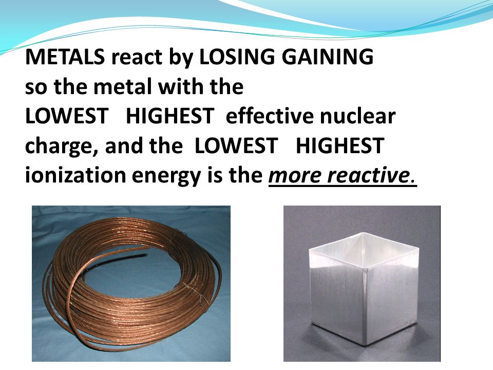 METALS react by LOSING GAINING so the metal with the LOWEST HIGHEST effective nuclear charge, and the LOWEST HIGHEST ionization energy is the more reactive.