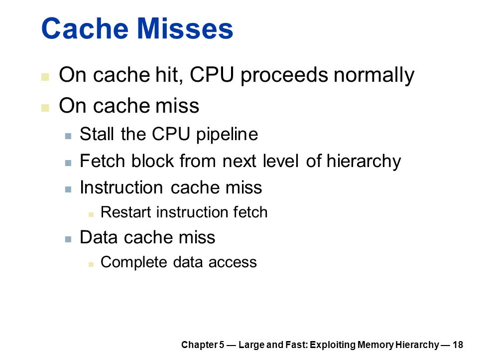 Chapter 5 — Large and Fast: Exploiting Memory Hierarchy — 18 Cache Misses On cache hit, CPU proceeds normally On cache miss Stall the CPU pipeline Fetch block from next level of hierarchy Instruction cache miss Restart instruction fetch Data cache miss Complete data access