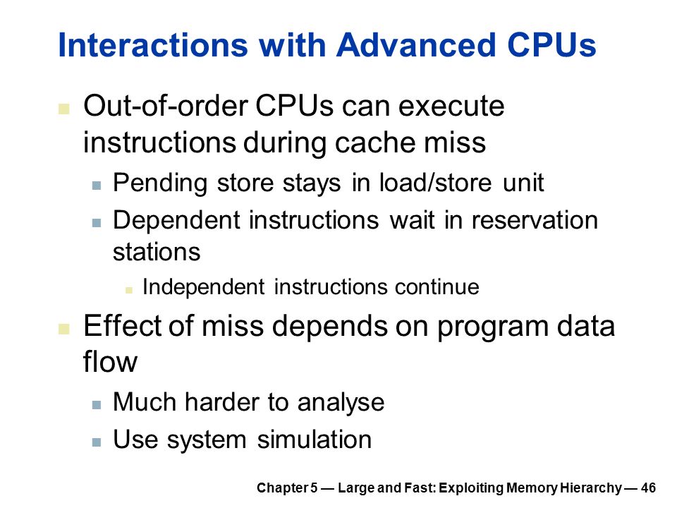 Chapter 5 — Large and Fast: Exploiting Memory Hierarchy — 46 Interactions with Advanced CPUs Out-of-order CPUs can execute instructions during cache miss Pending store stays in load/store unit Dependent instructions wait in reservation stations Independent instructions continue Effect of miss depends on program data flow Much harder to analyse Use system simulation